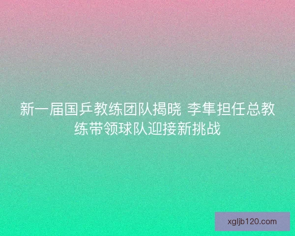 新一届国乒教练团队揭晓 李隼担任总教练带领球队迎接新挑战