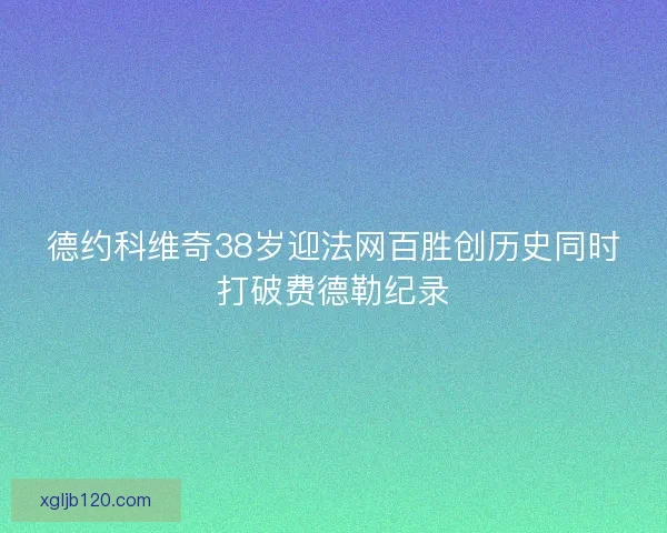 德约科维奇38岁迎法网百胜创历史同时打破费德勒纪录
