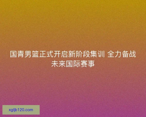 国青男篮正式开启新阶段集训 全力备战未来国际赛事
