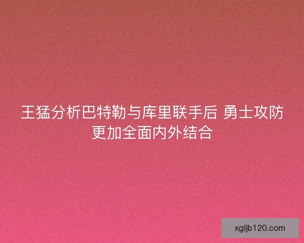 王猛分析巴特勒与库里联手后 勇士攻防更加全面内外结合