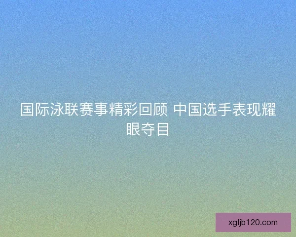 国际泳联赛事精彩回顾 中国选手表现耀眼夺目