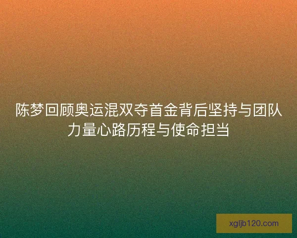 陈梦回顾奥运混双夺首金背后坚持与团队力量心路历程与使命担当
