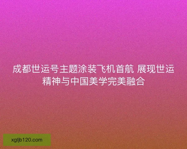 成都世运号主题涂装飞机首航 展现世运精神与中国美学完美融合