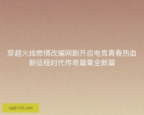 穿越火线燃情改编网剧开启电竞青春热血新征程时代传奇篇章全新篇